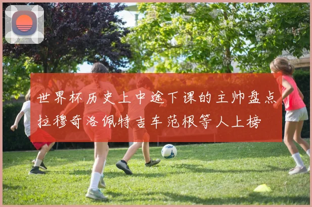 世界杯历史上中途下课的主帅盘点拉穆奇洛佩特吉车范根等人上榜