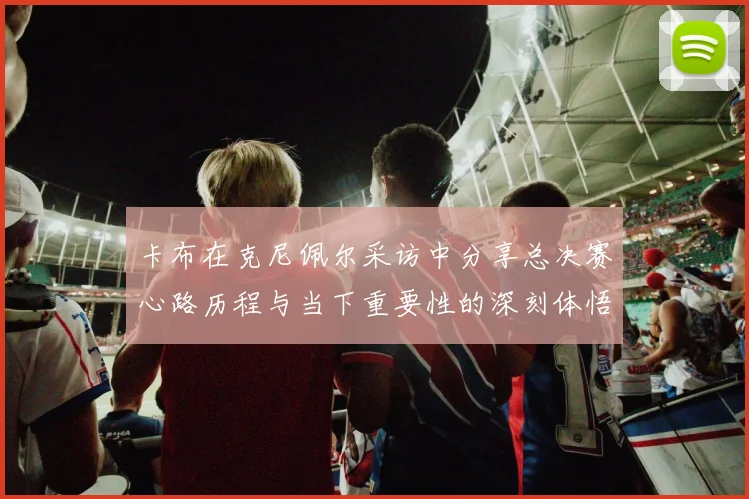 卡布在克尼佩尔采访中分享总决赛心路历程与当下重要性的深刻体悟