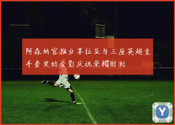 阿森纳官推分享拉亚与三座英超金手套奖的合影庆祝荣耀时刻