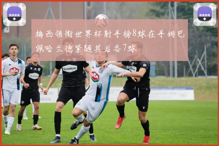 梅西领衔世界杯射手榜8球在手姆巴佩哈兰德紧随其后各7球