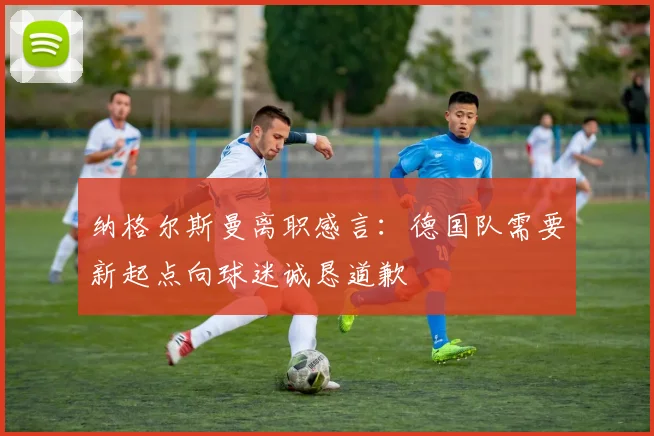 纳格尔斯曼离职感言：德国队需要新起点向球迷诚恳道歉