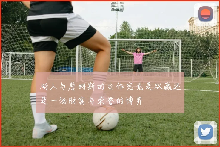 湖人与詹姆斯的合作究竟是双赢还是一场财富与荣誉的博弈