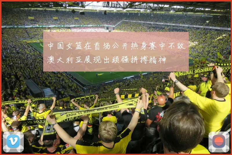 中国女篮在首场公开热身赛中不敌澳大利亚展现出顽强拼搏精神