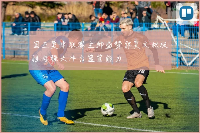 国王夏季联赛主帅盛赞郭昊文积极性与强大冲击篮筐能力