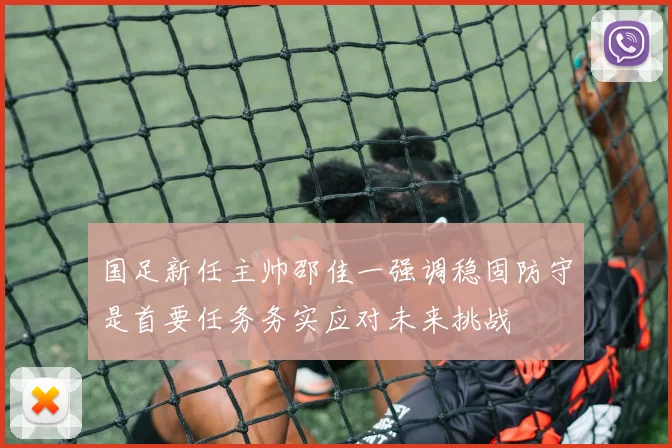 国足新任主帅邵佳一强调稳固防守是首要任务务实应对未来挑战