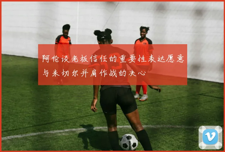 阿伦谈老板信任的重要性表达愿意与米切尔并肩作战的决心