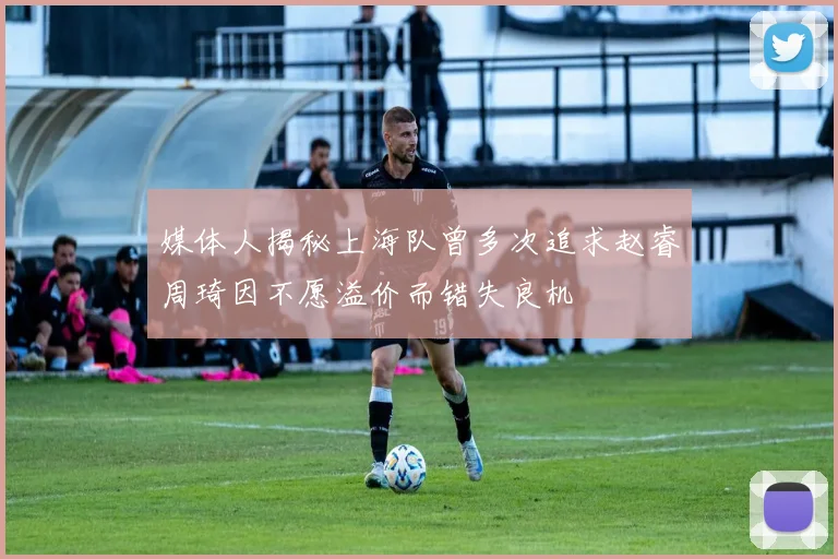 媒体人揭秘上海队曾多次追求赵睿周琦因不愿溢价而错失良机