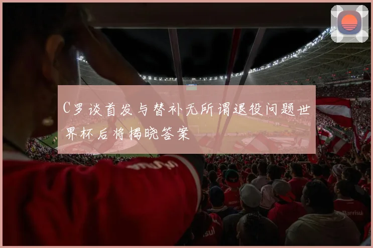 C罗谈首发与替补无所谓退役问题世界杯后将揭晓答案