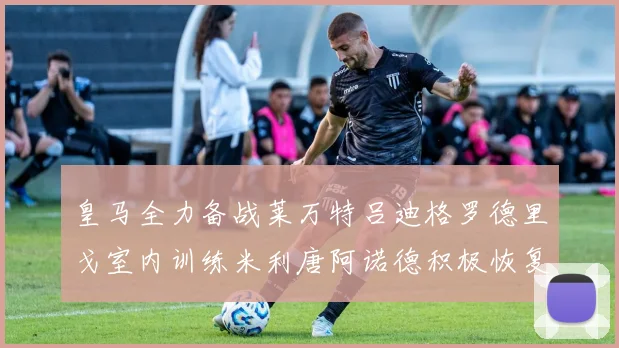 皇马全力备战莱万特吕迪格罗德里戈室内训练米利唐阿诺德积极恢复状态