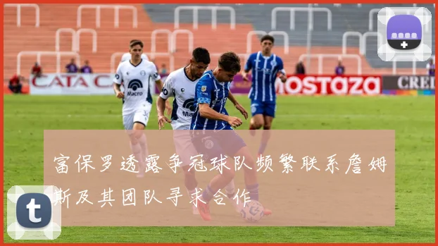 富保罗透露争冠球队频繁联系詹姆斯及其团队寻求合作