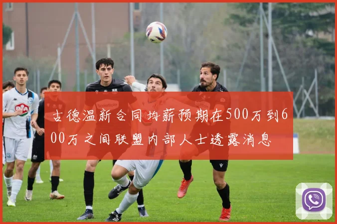 古德温新合同均薪预期在500万到600万之间联盟内部人士透露消息