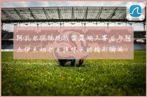 阿扎尔现场观战雷霆湖人赛后与阿杰伊米切尔互换球衣的精彩瞬间