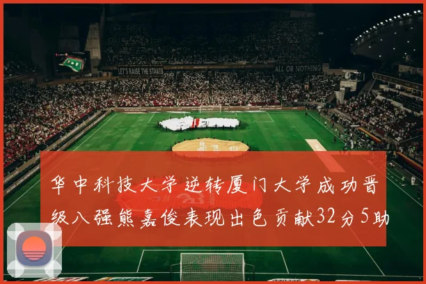 华中科技大学逆转厦门大学成功晋级八强熊嘉俊表现出色贡献32分5助攻5抢断