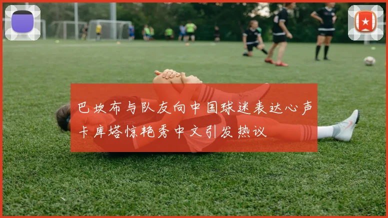 巴坎布与队友向中国球迷表达心声卡库塔惊艳秀中文引发热议