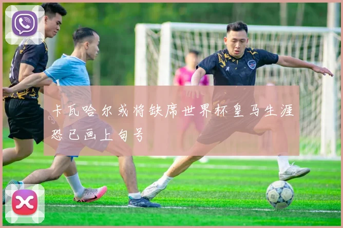 卡瓦哈尔或将缺席世界杯皇马生涯恐已画上句号