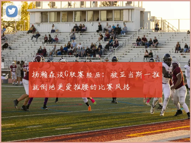 杨瀚森谈G联赛经历：被亚当斯一推就倒地更爱推腰的比赛风格